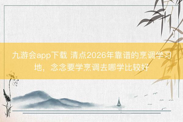 九游会app下载 清点2026年靠谱的烹调学习地，念念要学烹调去哪学比较好