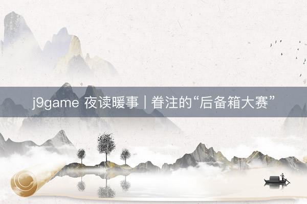 j9game 夜读暖事 | 眷注的“后备箱大赛”