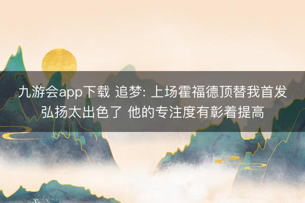 九游会app下载 追梦: 上场霍福德顶替我首发弘扬太出色了 他的专注度有彰着提高