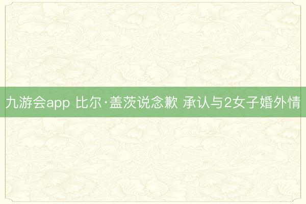 九游会app 比尔·盖茨说念歉 承认与2女子婚外情
