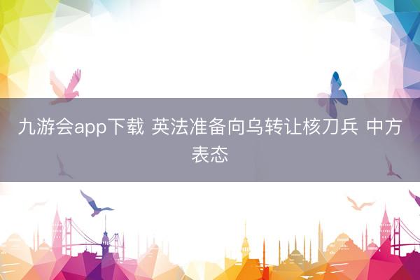 九游会app下载 英法准备向乌转让核刀兵 中方表态