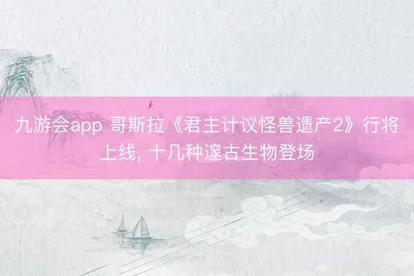 九游会app 哥斯拉《君主计议怪兽遗产2》行将上线， 十几种邃古生物登场