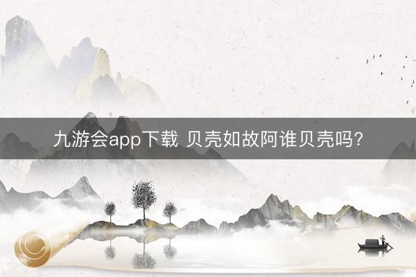 九游会app下载 贝壳如故阿谁贝壳吗?