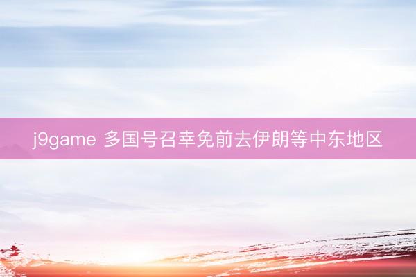 j9game 多国号召幸免前去伊朗等中东地区