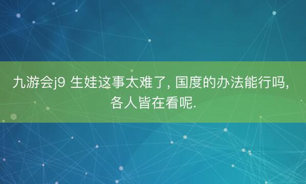 九游会j9 生娃这事太难了, 国度的办法能行吗, 各人皆在看呢.