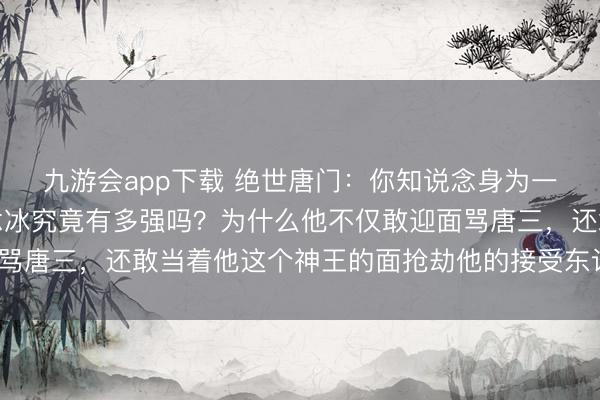 九游会app下载 绝世唐门：你知说念身为一级神祇的情谊之神融念冰究竟有多强吗？为什么他不仅敢迎面骂唐三，还敢当着他这个神王的面抢劫他的接受东说念主霍雨浩？
