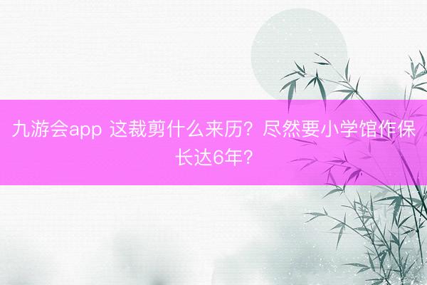 九游会app 这裁剪什么来历?尽然要小学馆作保长达6年?