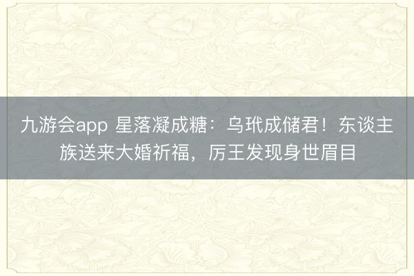 九游会app 星落凝成糖:乌玳成储君!东谈主族送来大婚祈福,厉王发现身世眉目