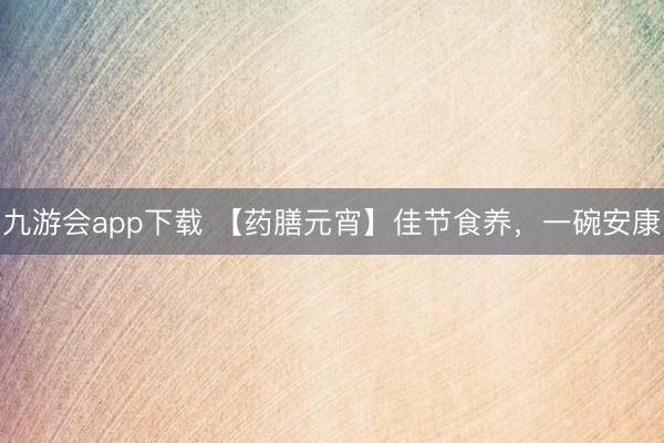 九游会app下载 【药膳元宵】佳节食养，一碗安康