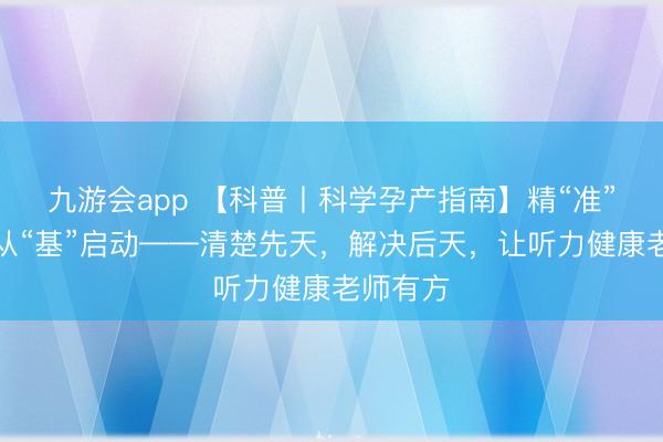 九游会app 【科普丨科学孕产指南】精“准”看护，从“基”启动——清楚先天，解决后天，让听力健康老师有方