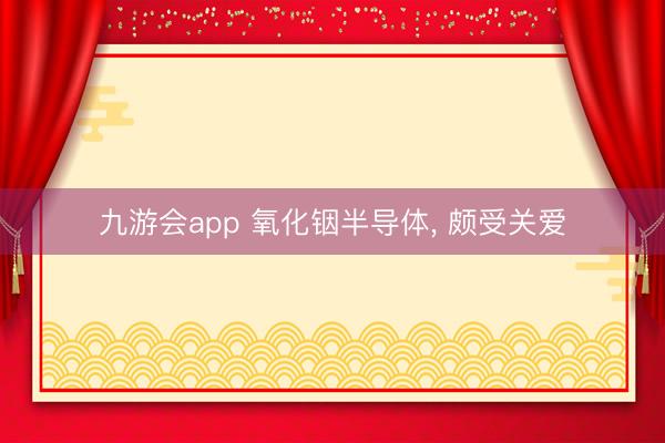 九游会app 氧化铟半导体， 颇受关爱