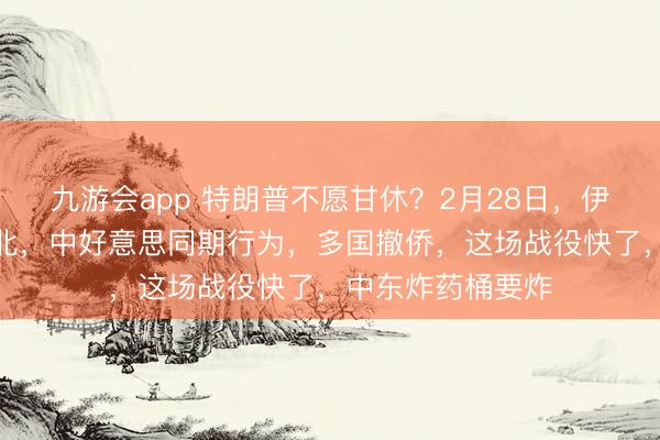 九游会app 特朗普不愿甘休？2月28日，伊朗作念出临了败北，中好意思同期行为，多国撤侨，这场战役快了，中东炸药桶要炸