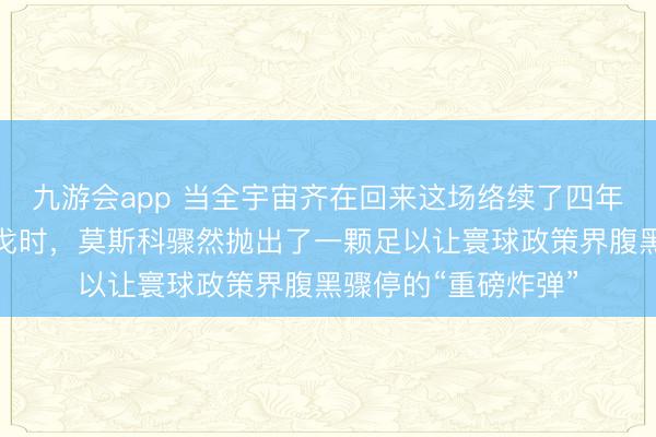 九游会app 当全宇宙齐在回来这场络续了四年、伤一火惨重的干戈时，莫斯科骤然抛出了一颗足以让寰球政策界腹黑骤停的“重磅炸弹”