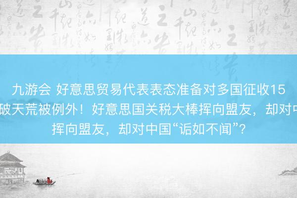 九游会 好意思贸易代表表态准备对多国征收15%新关税，中国破天荒被例外！好意思国关税大棒挥向盟友，却对中国“诟如不闻”？