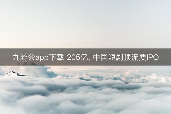 九游会app下载 205亿， 中国短剧顶流要IPO