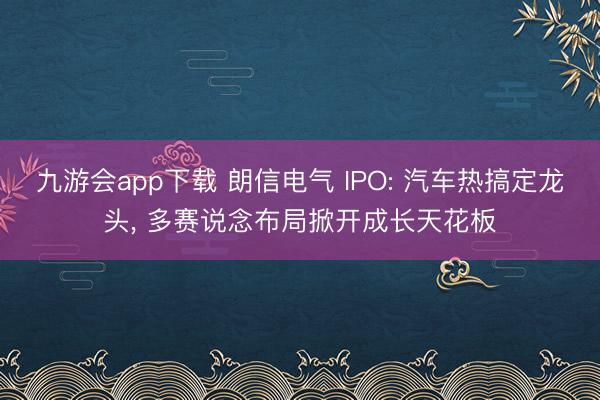 九游会app下载 朗信电气 IPO: 汽车热搞定龙头， 多赛说念布局掀开成长天花板