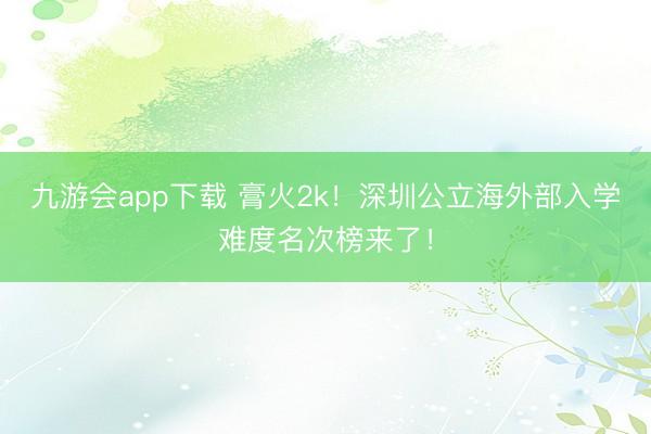 九游会app下载 膏火2k！深圳公立海外部入学难度名次榜来了！