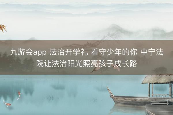 九游会app 法治开学礼 看守少年的你 中宁法院让法治阳光照亮孩子成长路