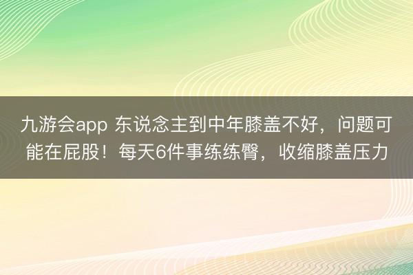 九游会app 东说念主到中年膝盖不好，问题可能在屁股！每天6件事练练臀，收缩膝盖压力