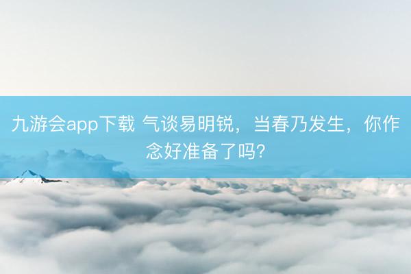九游会app下载 气谈易明锐,当春乃发生,你作念好准备了吗?