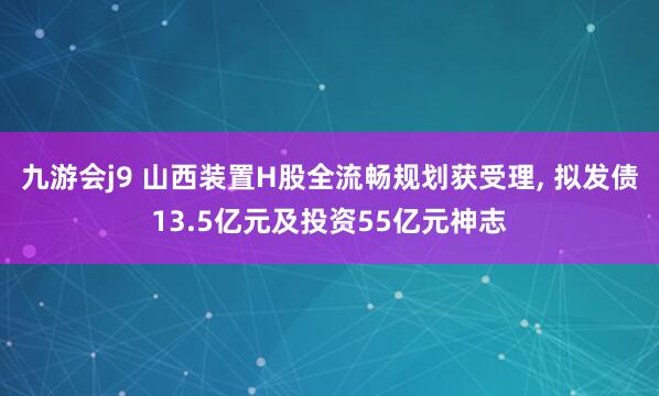 九游会j9 山西装置H股全流畅规划获受理， 拟发债13.5亿元及投资55亿元神志