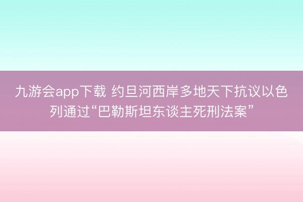 九游会app下载 约旦河西岸多地天下抗议以色列通过“巴勒斯坦东谈主死刑法案”