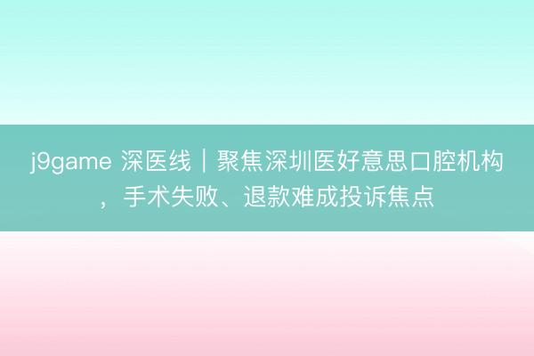 j9game 深医线｜聚焦深圳医好意思口腔机构，手术失败、退款难成投诉焦点