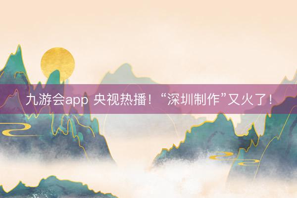 九游会app 央视热播！“深圳制作”又火了！