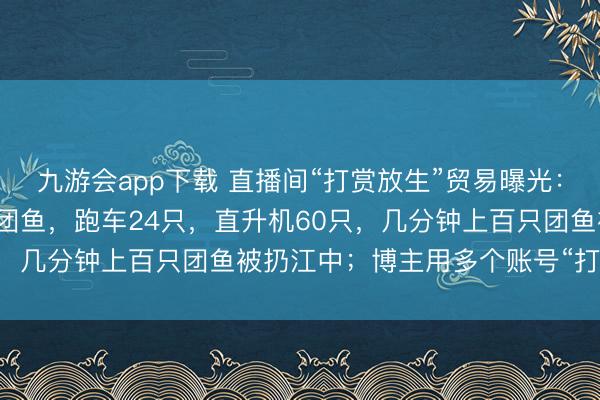 九游会app下载 直播间“打赏放生”贸易曝光:打赏墨镜礼物代放生2只团鱼,跑车24只,直升机60只,几分钟上百只团鱼被扔江中;博主用多个账号“打游击”