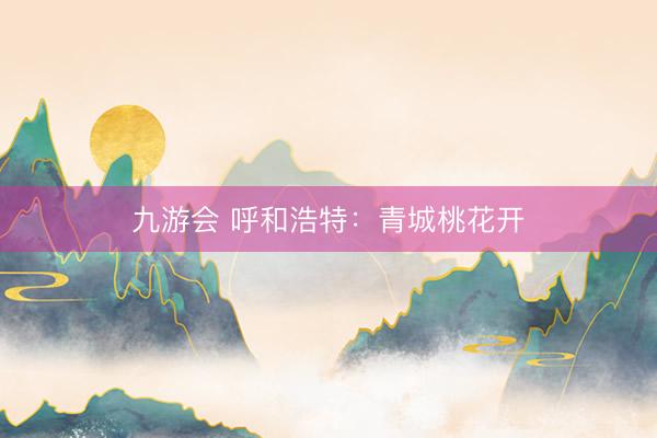 九游会 呼和浩特:青城桃花开