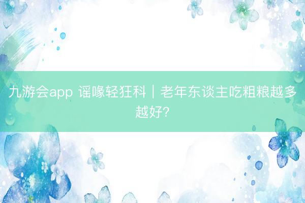九游会app 谣喙轻狂科｜老年东谈主吃粗粮越多越好？