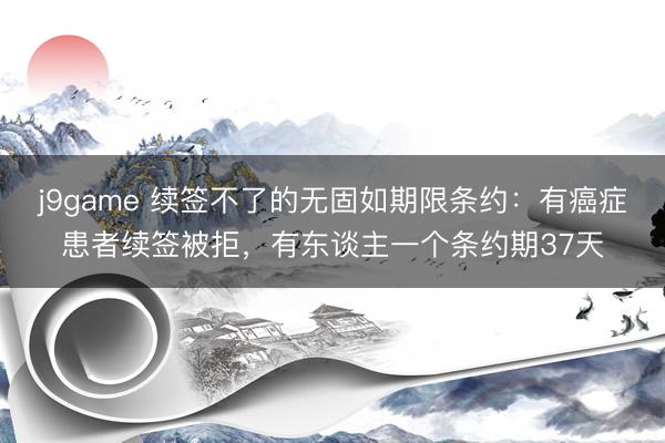 j9game 续签不了的无固如期限条约：有癌症患者续签被拒，有东谈主一个条约期37天