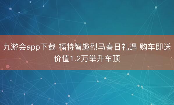 九游会app下载 福特智趣烈马春日礼遇 购车即送价值1.2万举升车顶