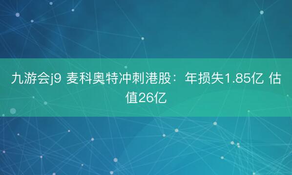 九游会j9 麦科奥特冲刺港股：年损失1.85亿 估值26亿