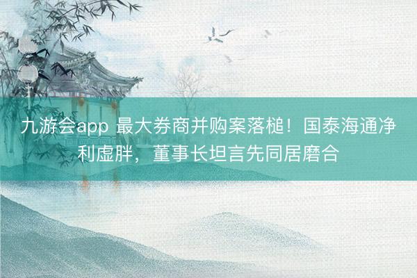 九游会app 最大券商并购案落槌!国泰海通净利虚胖,董事长坦言先同居磨合