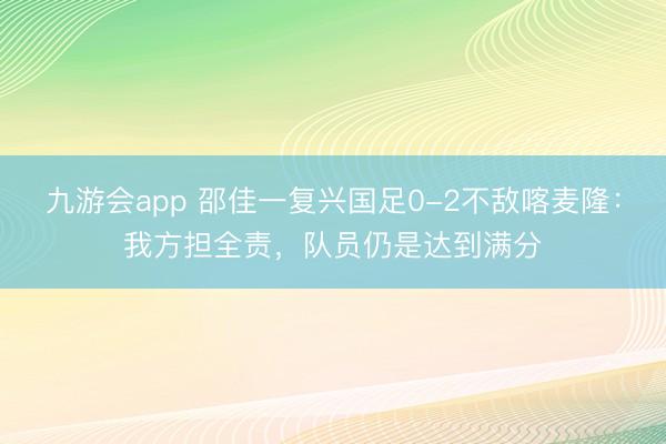 九游会app 邵佳一复兴国足0-2不敌喀麦隆:我方担全责,队员仍是达到满分