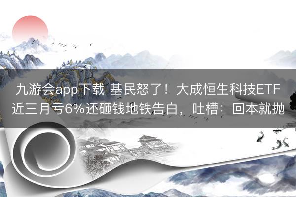 九游会app下载 基民怒了！大成恒生科技ETF近三月亏6%还砸钱地铁告白，吐槽：回本就抛