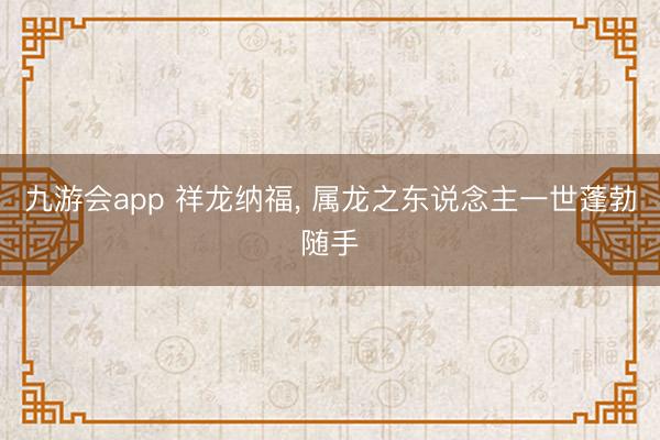九游会app 祥龙纳福, 属龙之东说念主一世蓬勃随手