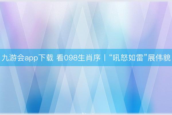 九游会app下载 看098生肖序丨“吼怒如雷”展伟貌