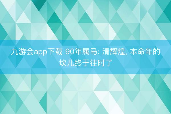 九游会app下载 90年属马: 清辉煌， 本命年的坎儿终于往时了