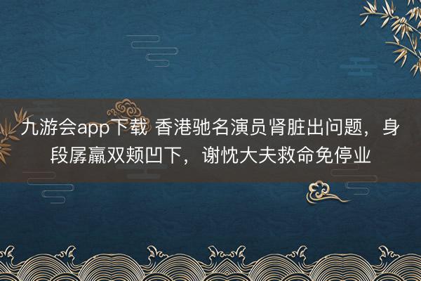 九游会app下载 香港驰名演员肾脏出问题,身段孱羸双颊凹下,谢忱大夫救命免停业