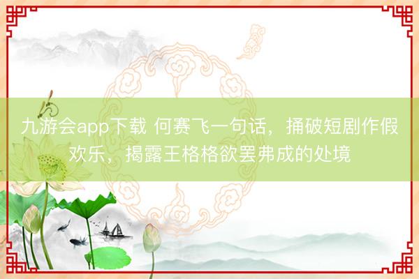 九游会app下载 何赛飞一句话,捅破短剧作假欢乐,揭露王格格欲罢弗成的处境