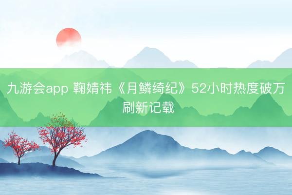 九游会app 鞠婧祎《月鳞绮纪》52小时热度破万 刷新记载
