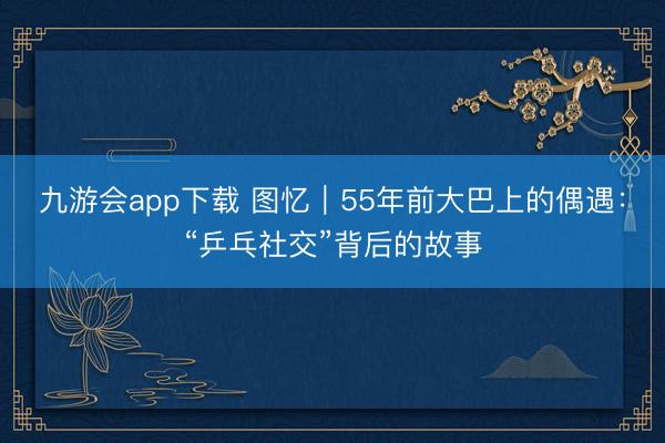 九游会app下载 图忆|55年前大巴上的偶遇:“乒乓社交”背后的故事