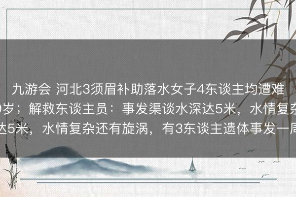 九游会 河北3须眉补助落水女子4东谈主均遭难，其中一东谈主年仅19岁；解救东谈主员：事发渠谈水深达5米，水情复杂还有旋涡，有3东谈主遗体事发一周后才找到