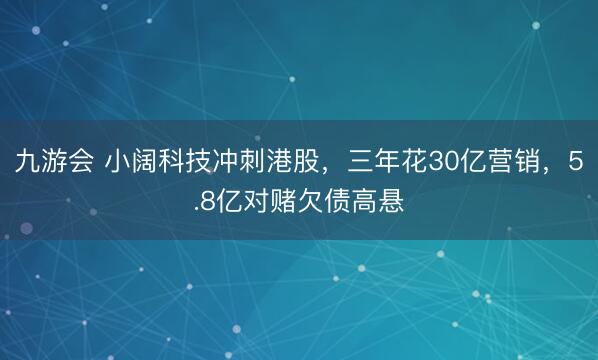 九游会 小阔科技冲刺港股,三年花30亿营销,5.8亿对赌欠债高悬