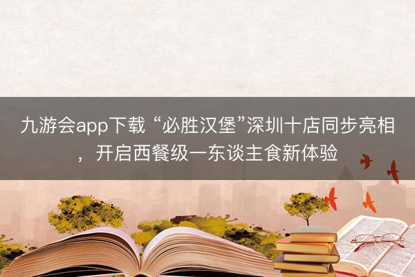 九游会app下载 “必胜汉堡”深圳十店同步亮相,开启西餐级一东谈主食新体验