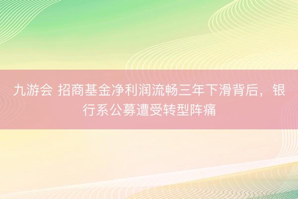 九游会 招商基金净利润流畅三年下滑背后,银行系公募遭受转型阵痛
