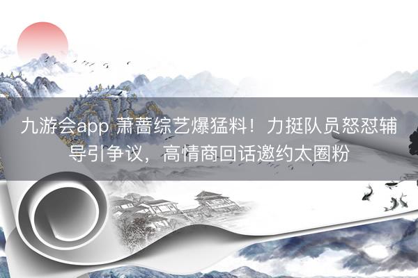九游会app 萧蔷综艺爆猛料！力挺队员怒怼辅导引争议，高情商回话邀约太圈粉