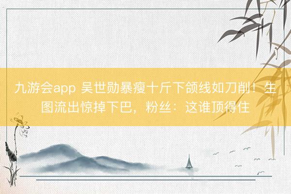 九游会app 吴世勋暴瘦十斤下颌线如刀削!生图流出惊掉下巴,粉丝:这谁顶得住